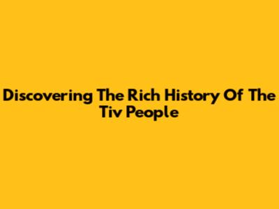 Discovering The Rich History Of The Tiv People