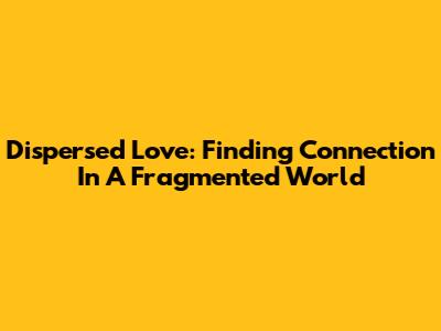 Dispersed Love: Finding Connection In A Fragmented World