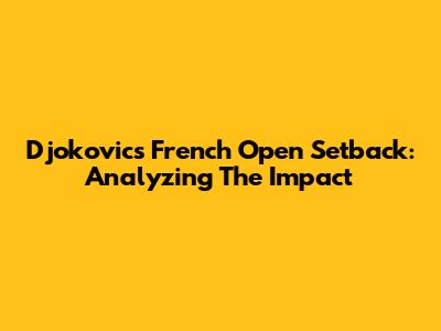 Djokovic's French Open Setback: Analyzing The Impact