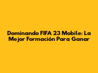Dominando FIFA 23 Mobile: La Mejor Formación Para Ganar