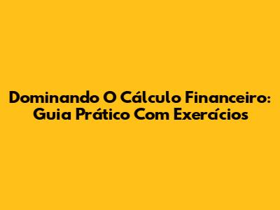 Dominando O Cálculo Financeiro: Guia Prático Com Exercícios