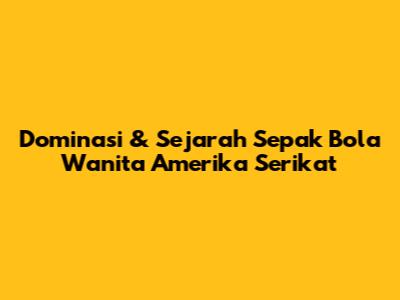 Dominasi & Sejarah Sepak Bola Wanita Amerika Serikat