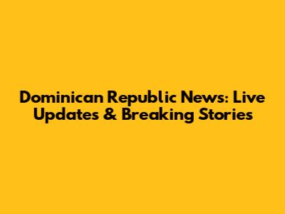 Dominican Republic News: Live Updates & Breaking Stories