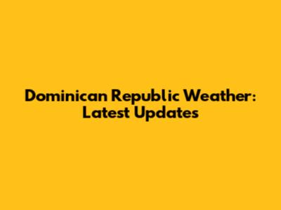 Dominican Republic Weather: Latest Updates
