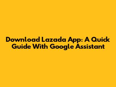 Download Lazada App: A Quick Guide With Google Assistant