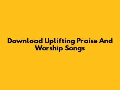 Download Uplifting Praise And Worship Songs