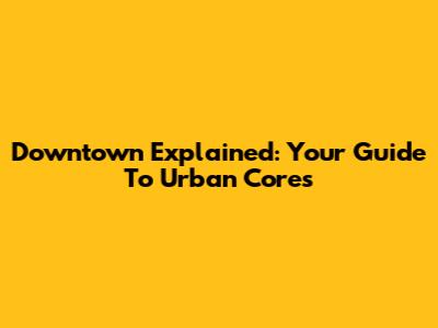 Downtown Explained: Your Guide To Urban Cores