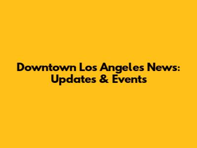 Downtown Los Angeles News: Updates & Events