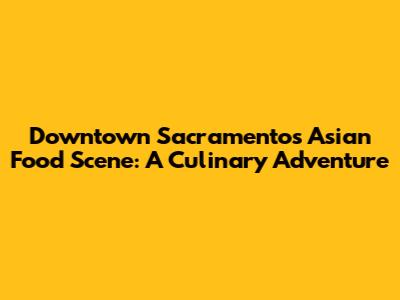 Downtown Sacramento's Asian Food Scene: A Culinary Adventure
