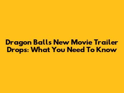 Dragon Ball's New Movie Trailer Drops: What You Need To Know