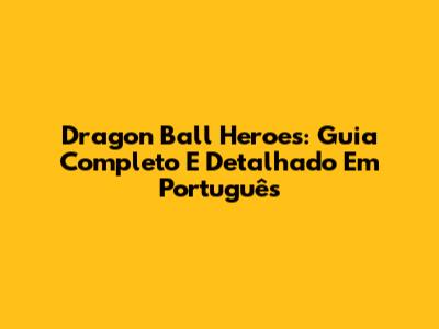 Dragon Ball Heroes: Guia Completo E Detalhado Em Português