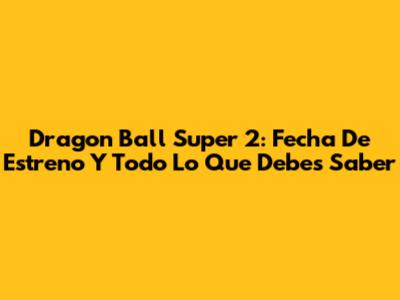 Dragon Ball Super 2: Fecha De Estreno Y Todo Lo Que Debes Saber