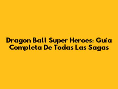 Dragon Ball Super Heroes: Guía Completa De Todas Las Sagas