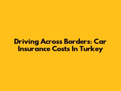 Driving Across Borders: Car Insurance Costs In Turkey
