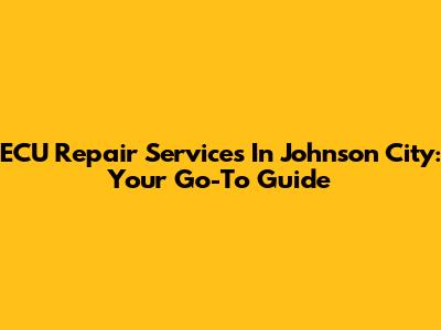 ECU Repair Services In Johnson City: Your Go-To Guide