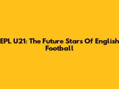 EPL U21: The Future Stars Of English Football