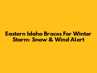 Eastern Idaho Braces For Winter Storm: Snow & Wind Alert