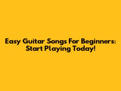Easy Guitar Songs For Beginners: Start Playing Today!