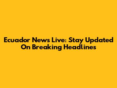 Ecuador News Live: Stay Updated On Breaking Headlines