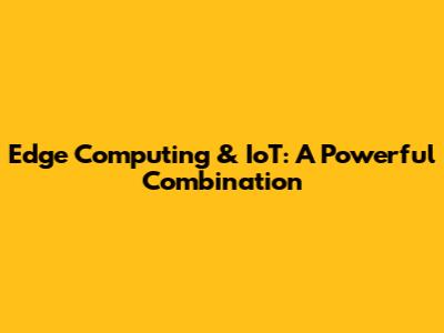 Edge Computing & IoT: A Powerful Combination