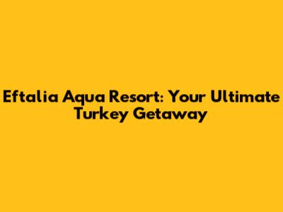 Eftalia Aqua Resort: Your Ultimate Turkey Getaway