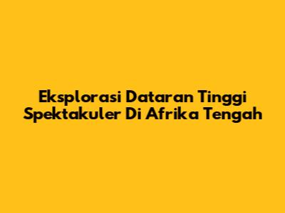 Eksplorasi Dataran Tinggi Spektakuler Di Afrika Tengah