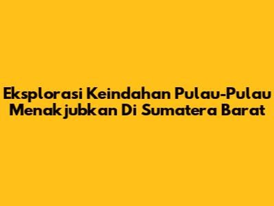 Eksplorasi Keindahan Pulau-Pulau Menakjubkan Di Sumatera Barat