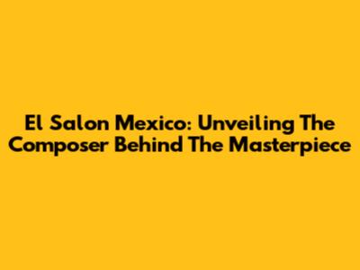El Salon Mexico: Unveiling The Composer Behind The Masterpiece