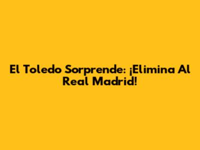 El Toledo Sorprende: ¡Elimina Al Real Madrid!