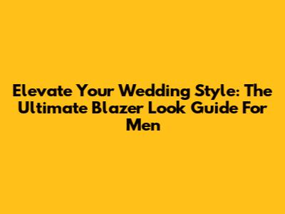 Elevate Your Wedding Style: The Ultimate Blazer Look Guide For Men