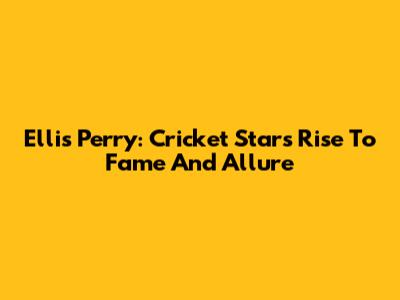 Ellis Perry: Cricket Star's Rise To Fame And Allure