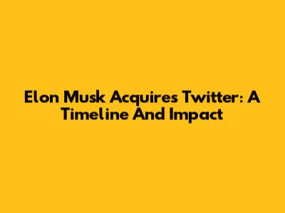 Elon Musk Acquires Twitter: A Timeline And Impact