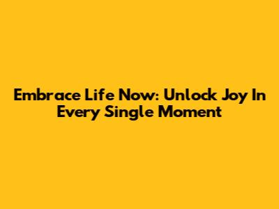 Embrace Life Now: Unlock Joy In Every Single Moment