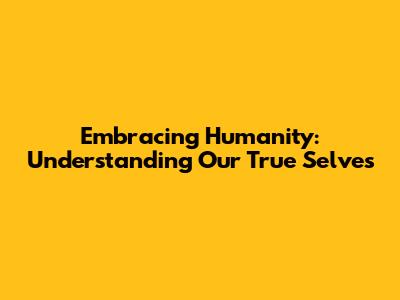 Embracing Humanity: Understanding Our True Selves