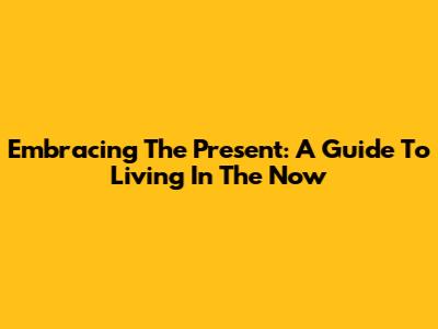 Embracing The Present: A Guide To Living In The Now