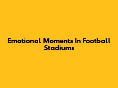 Emotional Moments In Football Stadiums