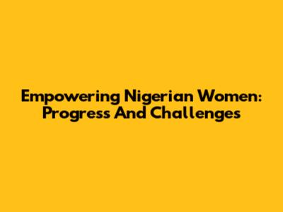 Empowering Nigerian Women: Progress And Challenges