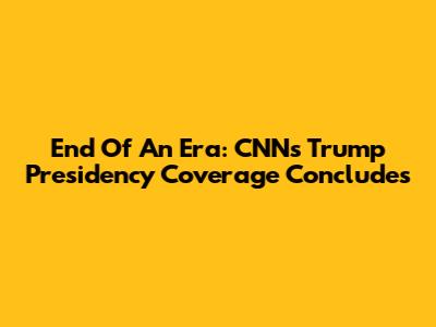 End Of An Era: CNN's Trump Presidency Coverage Concludes