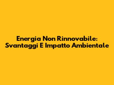 Energia Non Rinnovabile: Svantaggi E Impatto Ambientale