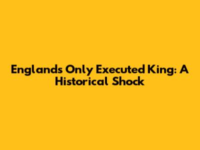 England's Only Executed King: A Historical Shock