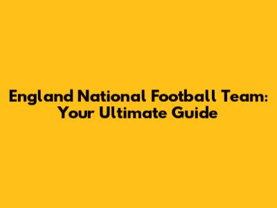 England National Football Team: Your Ultimate Guide
