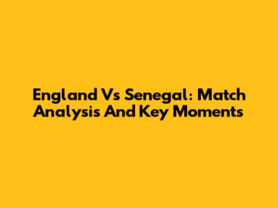 England Vs Senegal: Match Analysis And Key Moments