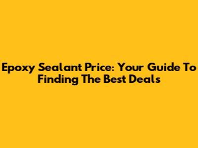 Epoxy Sealant Price: Your Guide To Finding The Best Deals