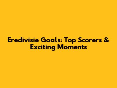 Eredivisie Goals: Top Scorers & Exciting Moments