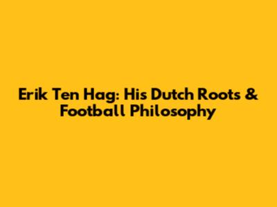 Erik Ten Hag: His Dutch Roots & Football Philosophy