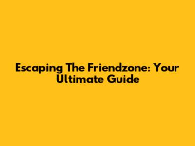 Escaping The Friendzone: Your Ultimate Guide