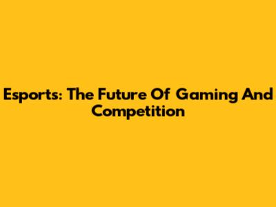 Esports: The Future Of Gaming And Competition