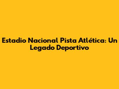 Estadio Nacional Pista Atlética: Un Legado Deportivo