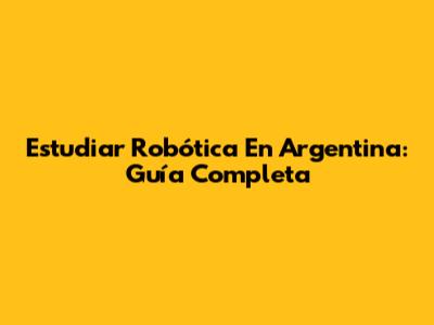 Estudiar Robótica En Argentina: Guía Completa