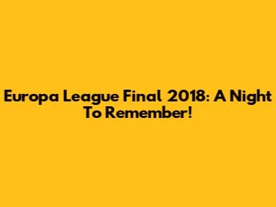 Europa League Final 2018: A Night To Remember!